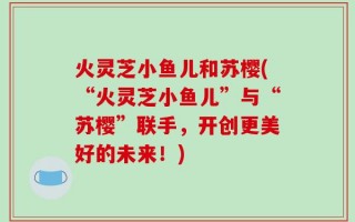 火灵芝小鱼儿和苏樱(“火灵芝小鱼儿”与“苏樱”联手，开创更美好的未来！)