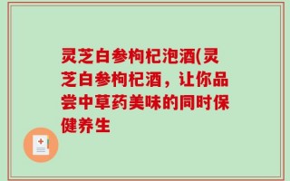 灵芝白参枸杞泡酒(灵芝白参枸杞酒，让你品尝中草药美味的同时保健养生