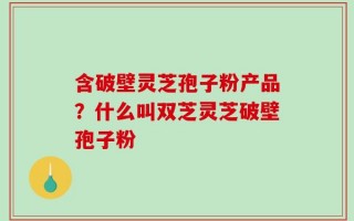 含破壁灵芝孢子粉产品？什么叫双芝灵芝破壁孢子粉