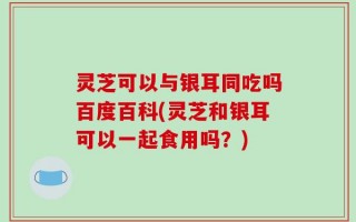 灵芝可以与银耳同吃吗百度百科(灵芝和银耳可以一起食用吗？)