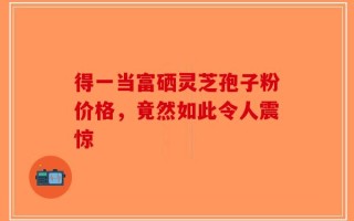 得一当富硒灵芝孢子粉价格，竟然如此令人震惊