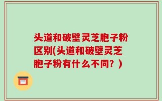 头道和破壁灵芝胞子粉区别(头道和破壁灵芝胞子粉有什么不同？)