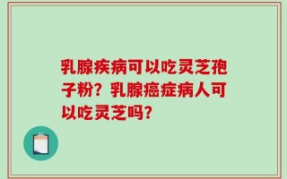 乳腺疾病可以吃灵芝孢子粉？乳腺癌症病人可以吃灵芝吗？