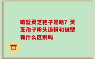 破壁灵芝孢子是啥？灵芝孢子粉头道粉和破壁有什么区别吗