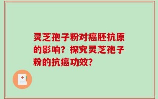 灵芝孢子粉对癌胚抗原的影响？探究灵芝孢子粉的抗癌功效？