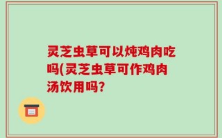 灵芝虫草可以炖鸡肉吃吗(灵芝虫草可作鸡肉汤饮用吗？