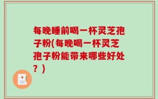 每晚睡前喝一杯灵芝孢子粉(每晚喝一杯灵芝孢子粉能带来哪些好处？)
