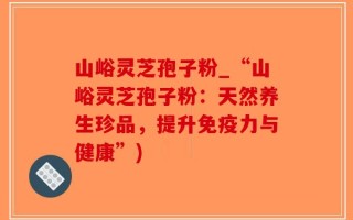 山峪灵芝孢子粉_“山峪灵芝孢子粉：天然养生珍品，提升免疫力与健康”)