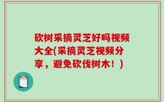 砍树采摘灵芝好吗视频大全(采摘灵芝视频分享，避免砍伐树木！)