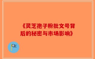 《灵芝孢子粉批文号背后的秘密与市场影响》