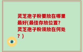 灵芝孢子粉要放在哪里最好(最佳存放位置？灵芝孢子粉须放在何处？)