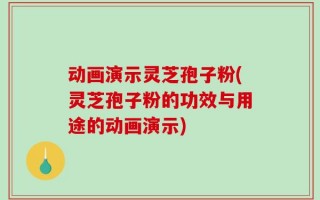 动画演示灵芝孢子粉(灵芝孢子粉的功效与用途的动画演示)