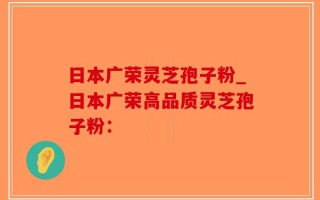 日本广荣灵芝孢子粉_日本广荣高品质灵芝孢子粉：