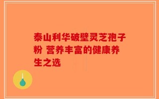 泰山利华破壁灵芝孢子粉 营养丰富的健康养生之选