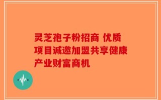 灵芝孢子粉招商 优质项目诚邀加盟共享健康产业财富商机