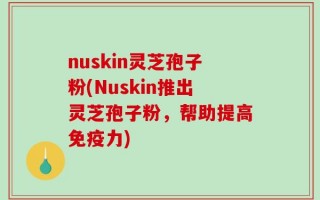 nuskin灵芝孢子粉(Nuskin推出灵芝孢子粉，帮助提高免疫力)