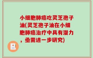 小细胞肺癌吃灵芝孢子油(灵芝孢子油在小细胞肺癌治疗中具有潜力，亟需进一步研究)