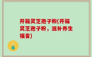 开箱灵芝孢子粉(开箱灵芝孢子粉，滋补养生福音)