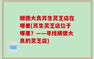 顺德大良苏生灵芝店在哪里(苏生灵芝店位于哪里？——寻找顺德大良的灵芝店)