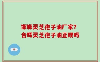 邯郸灵芝孢子油厂家？合辉灵芝孢子油正规吗