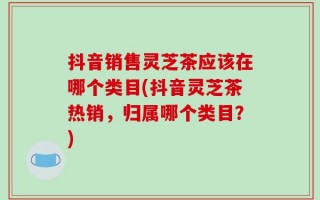 抖音销售灵芝茶应该在哪个类目(抖音灵芝茶热销，归属哪个类目？)