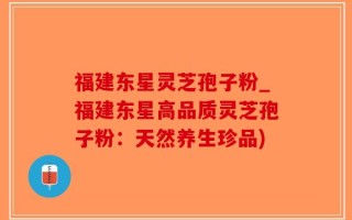 福建东星灵芝孢子粉_福建东星高品质灵芝孢子粉：天然养生珍品)