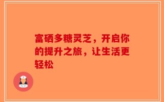 富硒多糖灵芝，开启你的提升之旅，让生活更轻松