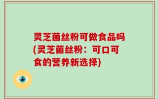 灵芝菌丝粉可做食品吗(灵芝菌丝粉：可口可食的营养新选择)
