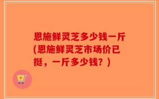 恩施鲜灵芝多少钱一斤(恩施鲜灵芝市场价已挺，一斤多少钱？)