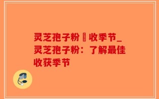灵芝孢子粉釆收季节_灵芝孢子粉：了解最佳收获季节