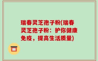 瑞春灵芝孢子粉(瑞春灵芝孢子粉：护你健康免疫，提高生活质量)