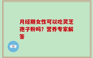 月经期女性可以吃灵芝孢子粉吗？营养专家解答
