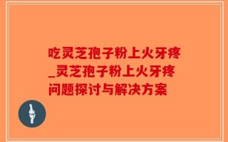 吃灵芝孢子粉上火牙疼_灵芝孢子粉上火牙疼问题探讨与解决方案