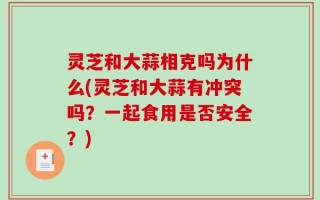 灵芝和大蒜相克吗为什么(灵芝和大蒜有冲突吗？一起食用是否安全？)