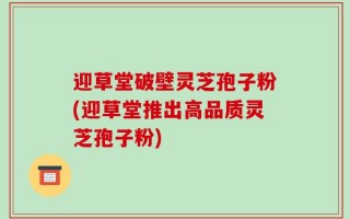 迎草堂破壁灵芝孢子粉(迎草堂推出高品质灵芝孢子粉)
