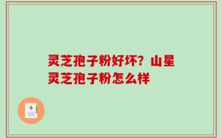灵芝孢子粉好坏？山星灵芝孢子粉怎么样