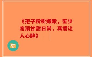 《孢子粉粉嫩嫩，笙少宠溺甘甜日常，真爱让人心醉》