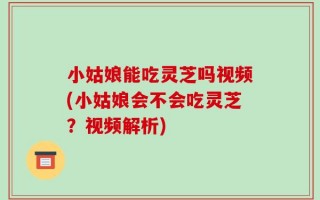 小姑娘能吃灵芝吗视频(小姑娘会不会吃灵芝？视频解析)