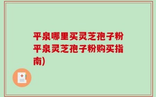 平泉哪里买灵芝孢子粉平泉灵芝孢子粉购买指南)