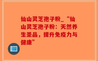 仙山灵芝孢子粉_“仙山灵芝孢子粉：天然养生圣品，提升免疫力与健康”