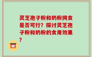 灵芝孢子粉和奶粉同食是否可行？探讨灵芝孢子粉和奶粉的食用效果？