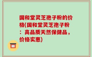 国和堂灵芝孢子粉的价格(国和堂灵芝孢子粉：高品质天然保健品，价格实惠)