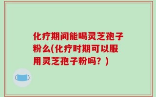 化疗期间能喝灵芝孢子粉么(化疗时期可以服用灵芝孢子粉吗？)