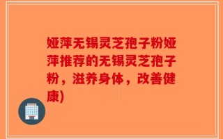 娅萍无锡灵芝孢子粉娅萍推荐的无锡灵芝孢子粉，滋养身体，改善健康)