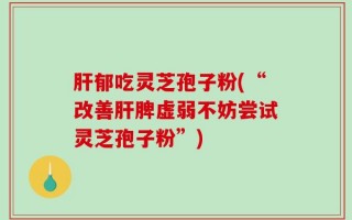 肝郁吃灵芝孢子粉(“改善肝脾虚弱不妨尝试灵芝孢子粉”)