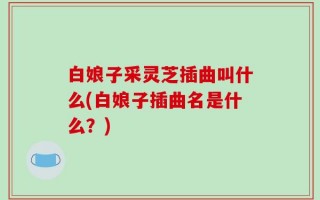 白娘子采灵芝插曲叫什么(白娘子插曲名是什么？)