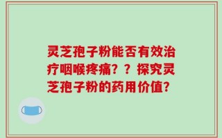 灵芝孢子粉能否有效治疗咽喉疼痛？？探究灵芝孢子粉的药用价值？