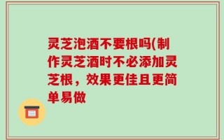 灵芝泡酒不要根吗(制作灵芝酒时不必添加灵芝根，效果更佳且更简单易做