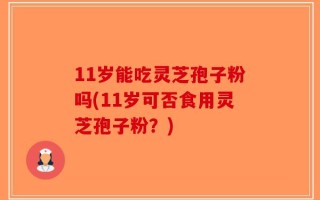 11岁能吃灵芝孢子粉吗(11岁可否食用灵芝孢子粉？)