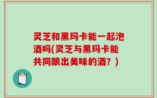 灵芝和黑玛卡能一起泡酒吗(灵芝与黑玛卡能共同酿出美味的酒？)